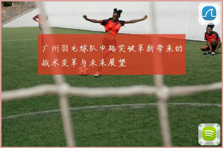 广州羽毛球队中路突破革新带来的战术变革与未来展望