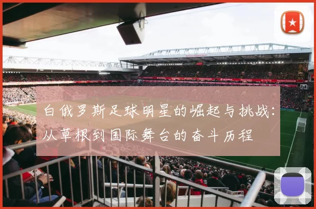 白俄罗斯足球明星的崛起与挑战：从草根到国际舞台的奋斗历程