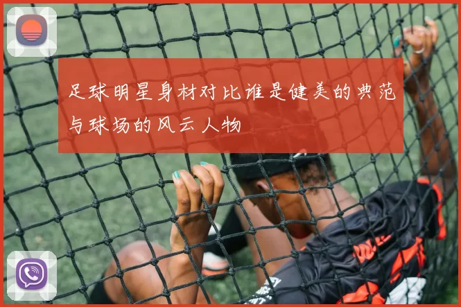 足球明星身材对比谁是健美的典范与球场的风云人物