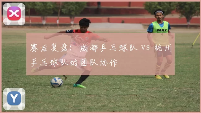 赛后复盘：成都乒乓球队 vs 杭州乒乓球队的团队协作