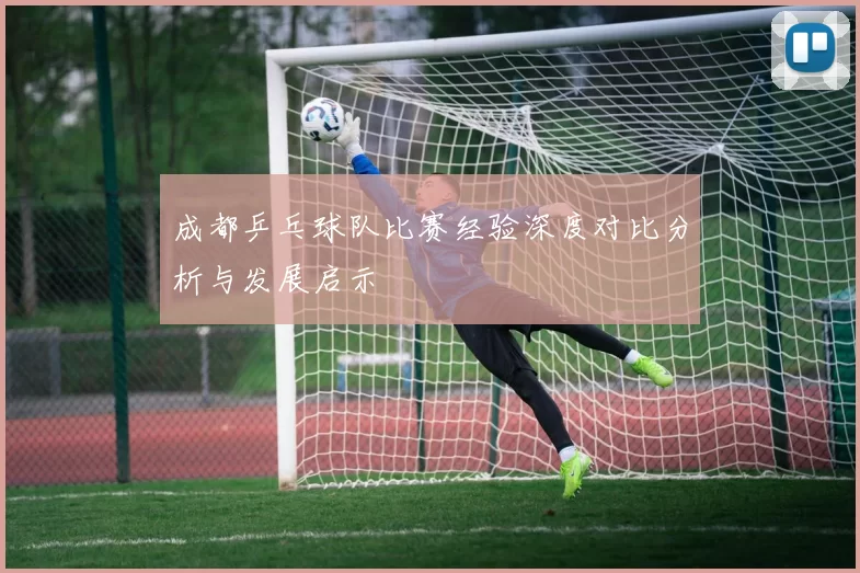 成都乒乓球队比赛经验深度对比分析与发展启示
