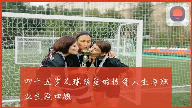 四十五岁足球明星的传奇人生与职业生涯回顾