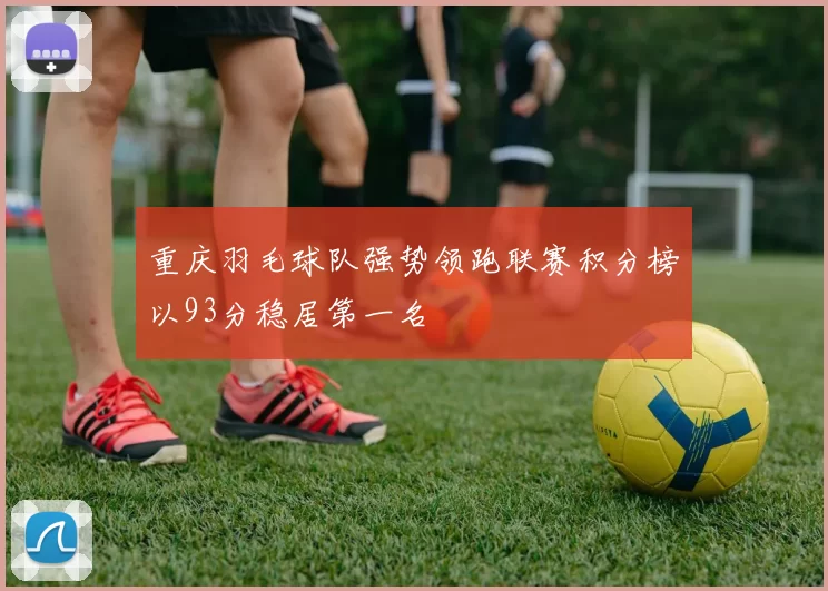 重庆羽毛球队强势领跑联赛积分榜以93分稳居第一名
