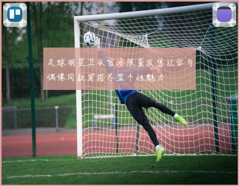 足球明星卫衣官方限量发售让你与偶像同款穿搭尽显个性魅力