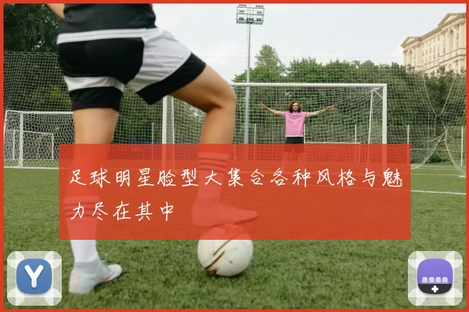 足球明星脸型大集合各种风格与魅力尽在其中